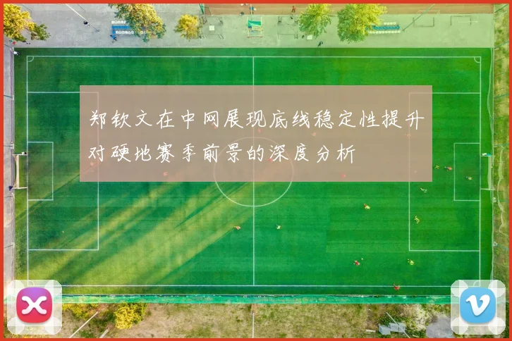 郑钦文在中网展现底线稳定性提升对硬地赛季前景的深度分析