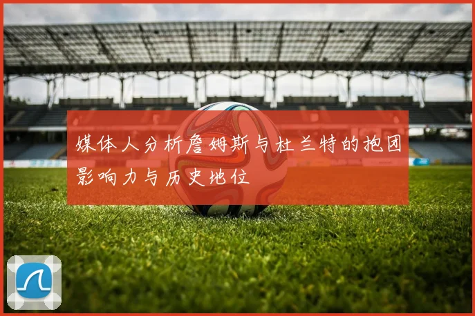 媒体人分析詹姆斯与杜兰特的抱团影响力与历史地位