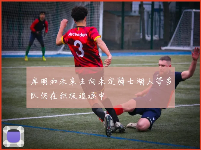 库明加未来去向未定骑士湖人等多队仍在积极追逐中