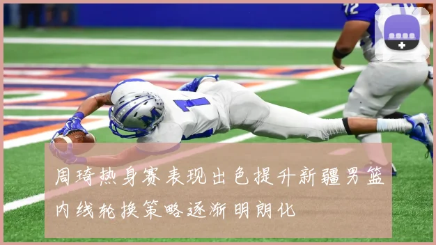 周琦热身赛表现出色提升新疆男篮内线轮换策略逐渐明朗化
