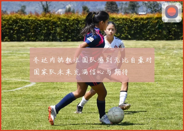 齐达内执教法国队感到无比自豪对国家队未来充满信心与期待