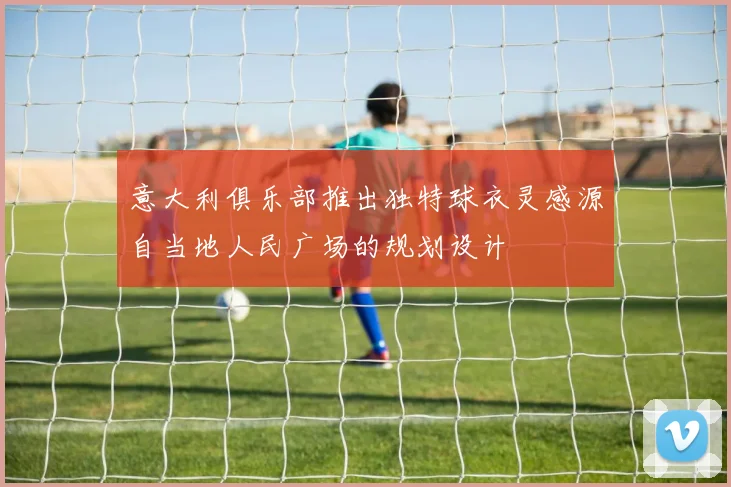 意大利俱乐部推出独特球衣灵感源自当地人民广场的规划设计