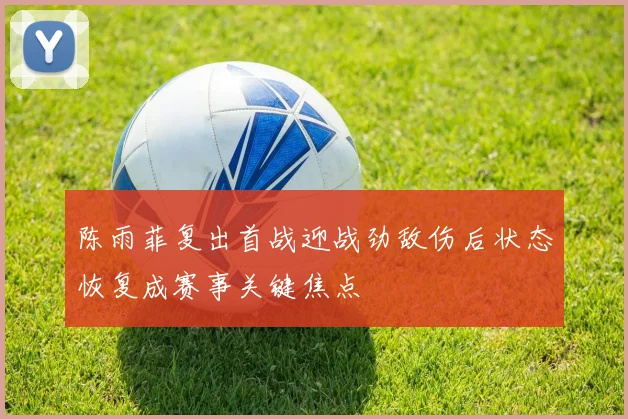 陈雨菲复出首战迎战劲敌伤后状态恢复成赛事关键焦点