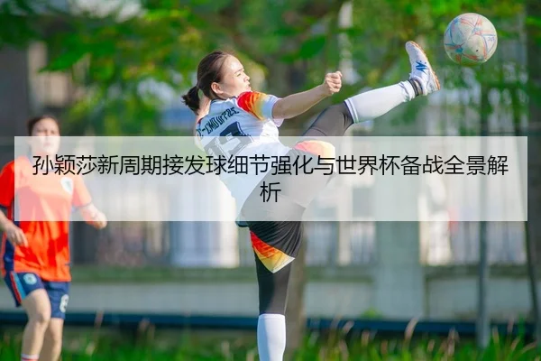 孙颖莎新周期接发球细节强化与世界杯备战全景解析